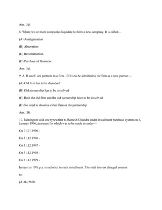 Ans. (A)

8. When two or more companies liquidate to form a new company. It is called—

(A) Amalgamation

(B) Absorption

(C) Reconstruction

(D) Purchase of Business

Ans. (A)

9. A, B and C are partners in a firm. If D is to be admitted to the firm as a new partner—

(A) Old firm has to be dissolved

(B) Old partnership has to be dissolved

(C) Both the old firm and the old partnership have to be dissolved

(D) No need to dissolve either firm or the partnership

Ans. (D)

10. Remington sold one typewriter to Ramesh Chandra under installment purchase system on 1,
January 1996, payment for which was to be made as under—

On 01.01.1996 -

On 31.12.1996 -

On 31.12.1997 -

On 31.12.1998 -

On 31.12.1999 -

Interest at 10% p.a. is included in each installment. The total interest charged amount

to-

(A) Rs.2100
 