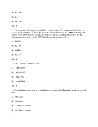 (C) Rs. 1800

(B) Rs. 1950

(D) Rs. 1700

Ans. (B)

12. The liquidator of a company is entit1edio a remuneration of 2% on assets realized, and 3%
on the amount distributed to unsecured creditors. The assets realized Rs. 100000 including cash
balance of Rs. 3000. Amount available for distribution to unsecured creditors before paying
liquidators remui4eration was Rs. 46350 liquidator‘s remuneration will be—

(A) Rs.3100

(C) Rs. 3290

(B) Rs.3140

(D) Rs. 3350

Ans. (C)

13. EXIM Bank was established on—

(A) 1st Dec 1984

(B) 1st June 1985

(C) 1st Jan 1982

(D) 1st July 1980

Ans. (C)

14. For capital gain being long term capital gain, an assessee should retain the assets for a period
of—

(A) 40 months

(B) 36 months

(C) More than 36 months

(D) Less than 36 months
 