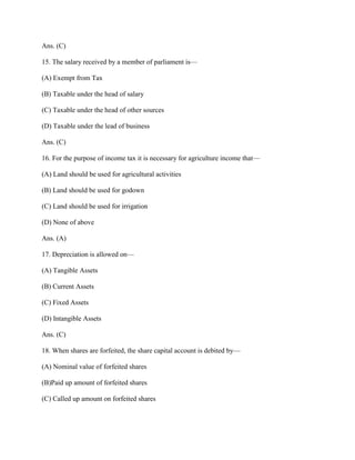 Ans. (C)

15. The salary received by a member of parliament is—

(A) Exempt from Tax

(B) Taxable under the head of salary

(C) Taxable under the head of other sources

(D) Taxable under the lead of business

Ans. (C)

16. For the purpose of income tax it is necessary for agriculture income that—

(A) Land should be used for agricultural activities

(B) Land should be used for godown

(C) Land should be used for irrigation

(D) None of above

Ans. (A)

17. Depreciation is allowed on—

(A) Tangible Assets

(B) Current Assets

(C) Fixed Assets

(D) Intangible Assets

Ans. (C)

18. When shares are forfeited, the share capital account is debited by—

(A) Nominal value of forfeited shares

(B)Paid up amount of forfeited shares

(C) Called up amount on forfeited shares
 