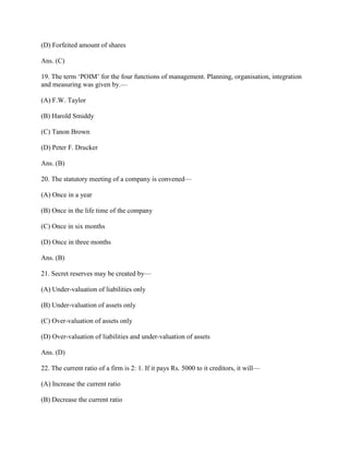 (D) Forfeited amount of shares

Ans. (C)

19. The term ‗POIM‘ for the four functions of management. Planning, organisation, integration
and measuring was given by.—

(A) F.W. Taylor

(B) Harold Smiddy

(C) Tanon Brown

(D) Peter F. Drucker

Ans. (B)

20. The statutory meeting of a company is convened—

(A) Once in a year

(B) Once in the life time of the company

(C) Once in six months

(D) Once in three months

Ans. (B)

21. Secret reserves may be created by—

(A) Under-valuation of liabilities only

(B) Under-valuation of assets only

(C) Over-valuation of assets only

(D) Over-valuation of liabilities and under-valuation of assets

Ans. (D)

22. The current ratio of a firm is 2: 1. If it pays Rs. 5000 to it creditors, it will—

(A) Increase the current ratio

(B) Decrease the current ratio
 