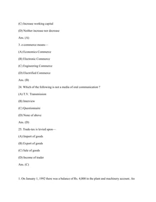 (C) Increase working capital

(D) Neither increase nor decrease

Ans. (A)

3. e-commerce means—

(A) Economics Commerce

(B) Electronic Commerce

(C) Engineering Commerce

(D) Electrified Commerce

Ans. (B)

24. Which of the following is not a media of oral communication ?

(A) T.V. Transmission

(B) Interview

(C) Questionnaire

(D) None of above

Ans. (D)

25. Trade-tax is levied upon—

(A) Import of goods

(B) Export of goods

(C) Sale of goods

(D) Income of trader

Ans. (C)



1. On January 1, 1992 there was a balance of Rs. 4,000 in the plant and machinery account. An
 
