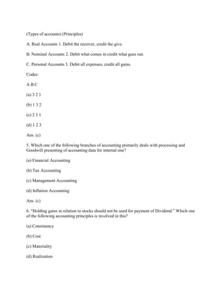 (Types of accounts) (Principles)

A. Real Accounts 1. Debit the receiver, credit the give.

B. Nominal Accounts 2. Debit what comes in credit what goes out.

C. Personal Accounts 3. Debit all expenses, credit all gains.

Codes:

ABC

(a) 3 2 1

(b) 1 3 2

(c) 2 3 1

(d) 1 2 3

Ans. (c)

5. Which one of the following branches of accounting primarily deals with processing and
Goodwill presenting of accounting data for internal one?

(a) Financial Accounting

(b) Tax Accounting

(c) Management Accounting

(d) Inflation Accounting

Ans. (c)

6. ―Holding gains in relation to stocks should not be used for payment of Dividend.‖ Which one
of the following accounting principles is involved in this?

(a) Consistency

(b) Cost

(c) Materiality

(d) Realization
 