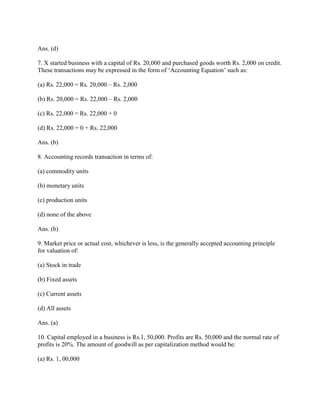 Ans. (d)

7. X started business with a capital of Rs. 20,000 and purchased goods worth Rs. 2,000 on credit.
These transactions may be expressed in the form of ‗Accounting Equation‘ such as:

(a) Rs. 22,000 = Rs. 20,000 – Rs. 2,000

(b) Rs. 20,000 = Rs. 22,000 – Rs. 2,000

(c) Rs. 22,000 = Rs. 22,000 + 0

(d) Rs. 22,000 = 0 + Rs. 22,000

Ans. (b)

8. Accounting records transaction in terms of:

(a) commodity units

(b) monetary units

(c) production units

(d) none of the above

Ans. (b)

9. Market price or actual cost, whichever is less, is the generally accepted accounting principle
for valuation of:

(a) Stock in trade

(b) Fixed assets

(c) Current assets

(d) All assets

Ans. (a)

10. Capital employed in a business is Rs.1, 50,000. Profits are Rs. 50,000 and the normal rate of
profits is 20%. The amount of goodwill as per capitalization method would be:

(a) Rs. 1, 00,000
 