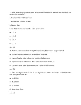 15. What is the correct sequence of the preparation of the following accounts and statements of a
non-profit organization?

1. Income and Expenditure account

2. Receipts and Payment account

3. Balance Sheet

Select the correct answer from the codes given below:

(a) 1, 2, 3

(b) 1, 3, 2

(c) 2, 1, 3

(d) 2, 3, 1

Ans. (c)

16. Profit as per accounts from incomplete records may be construed as equivalent of:

(a) excess of assets over liabilities at the close of the period.

(b) excess of capital at the end over the capital at the beginning

(c) excess of assets over liabilities at the commencement of the period

(d) excess of capital at the beginning over the capital at the beginning

Ans. (b)

17. If the rate of gross profit is 20% on cost of goods sold and the sales are Rs. 1, 50,000 then the
total gross profit would be:

(a) Rs. 25,000

(b) Rs. 30,000

(c) Rs. 37,500

(d) None of the above

Ans. (a)
 