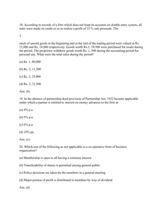 18. According to records of a firm which does not keep its accounts on double entry system, all
sales were made on credit so as to realize a profit of 33 % sale proceeds. The

3

stock of unsold goods at the beginning and at the end of the trading period were valued at Rs.
21,000 and Rs. 18,000 respectively. Goods worth Rs.1, 39,500 were purchased for resale during
the period. The proprietor withdrew goods worth Rs. 1, 500 during the accounting period for
personal use. What were the total sales during the period?

(a) Rs. 1, 80,000

(b) Rs. 2, 11,500

(c) Rs. 2, 25,000

(d) Rs. 2, 31,500

Ans. (b)

19. In the absence of partnership deed provision of Partnership Act, 1932 became applicable
under which a partner is entitled to interest on money advances to the firm at:

(a) 4% p.a.

(b) 5% p.a.

(c) 6% p.a.

(d) 10% pa.

Ans. (c)

20. Which one of the following as not applicable to a co-operative form of business
organization?

(a) Membership is open to all having a common interest

(b) Transferability of shares is permitted among general public

(c) Policy decisions are taken by the members in a general meeting

(d) Major portion of profit is distributed to members by way of dividend

Ans. (d)
 