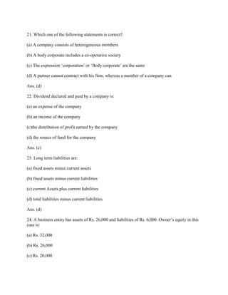 21. Which one of the following statements is correct?

(a) A company consists of heterogeneous members

(b) A body corporate includes a co-operative society

(c) The expression ‗corporation‘ or ‗Body corporate‘ are the same

(d) A partner cannot contract with his firm, whereas a member of a company can

Ans. (d)

22. Dividend declared and paid by a company is:

(a) an expense of the company

(b) an income of the company

(c)the distribution of profit earned by the company

(d) the source of fund for the company

Ans. (c)

23. Long term liabilities are:

(a) fixed assets minus current assets

(b) fixed assets minus current liabilities

(c) current Assets plus current liabilities

(d) total liabilities minus current liabilities

Ans. (d)

24. A business entity has assets of Rs. 26,000 and liabilities of Rs. 6,000. Owner‘s equity in this
case is:

(a) Rs. 32,000

(b) Rs. 26,000

(c) Rs. 20,000
 