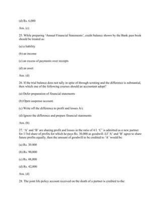 (d) Rs. 6,000

Ans. (c)

25. While preparing ‗Annual Financial Statements‘, credit balance shown by the Bank pass book
should be treated as:

(a) a liability

(b) an income

(c) an excess of payments over receipts

(d) an asset

Ans. (d)

26. If the trial balance does not tally in spite of through scruting and the difference is substantial,
then which one of the following courses should an accountant adopt?

(a) Defer preparation of financial statements

(b) Open suspense account.

(c) Write off the difference to profit and losses A/c

(d) Ignore the difference and prepare financial statements

Ans. (b)

27. ‗A‘ and ‗B‘ are sharing profit and losses in the ratio of 4 I. ‗C‘ is admitted as a new partner
for 1/3rd share of profits for which he pays Rs. 30,000 as goodwill. Lf ‘A‘ and ‗B‘ agree to share
future profits equally, then the amount of goodwill to be credited to ‗A‘ would be:

(a) Rs. 30.000

(b) Rs. 90,000

(c) Rs. 48,000

(d) Rs. 42,000

Ans. (d)

28. The joint life policy account received on the death of a partner is credited to the:
 