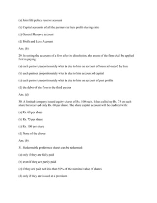 (a) Joint life policy reserve account

(b) Capital accounts of all the partners in their profit sharing ratio

(c) General Reserve account

(d) Profit and Loss Account

Ans. (b)

29. In setting the accounts of a firm after its dissolution, the assets of the firm shall be applied
first in paying:

(a) each partner proportionately what is due to him on account of loans advanced by him

(b) each partner proportionately what is due to him account of capital

(c) each partner proportionately what is due to him on account of past profits

(d) the debts of the firm to the third parties

Ans. (d)

30. A limited company issued equity shares of Rs. 100 each. It has called up Rs. 75 on each
share but received only Rs. 60 per share. The share capital account will be credited with:

(a) Rs. 60 per share

(b) Rs. 75 per share

(c) Rs. 100 per share

(d) None of the above

Ans. (b)

31. Redeemable preference shares can be redeemed:

(a) only if they are fully paid

(b) even if they are partly paid

(c) if they are paid not less than 50% of the nominal value of shares

(d) only if they are issued at a premium
 