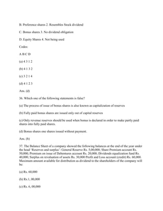 B. Preference shares 2. Resembles Stock dividend

C. Bonus shares 3. No dividend obligation

D. Equity Shares 4. Not being used

Codes:

ABCD

(a) 4 3 1 2

(b) 4 1 3 2

(c) 3 2 1 4

(d) 4 1 2 3

Ans. (d)

36. Which one of the following statements is false?

(a) The process of issue of bonus shares is also known as capitalization of reserves

(b) Fully paid bonus shares are issued only out of capital reserves

(c) Only revenue reserves should be used when bonus is declared in order to make partly paid
shares into fully paid shares.

(d) Bonus shares one shares issued without payment.

Ans. (b)

37. The Balance Sheet of a company showed the following balances at the end of the year under
the head ‗Reserves and surplus‘: General Reserve Rs. 5,00,000; Share Premium account Rs.
50,000; Premium on issue of Debentures account Rs. 20,000; Dividends equalization fund Rs.
40,000; Surplus on revaluation of assets Rs. 30,000 Profit and Loss account (credit) Rs. 60,000.
Maximum amount available for distribution as dividend to the shareholders of the company will
be:

(a) Rs. 60,000

(b) Rs.1, 00,000

(c) Rs. 6, 00,000
 