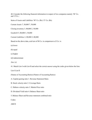 40. Consider the following financial information in respect of two companies namely ‗M‘ Co.
and ‗Z‘Co. :

Items of Assets and Liabilities ‗M‘ Co. (Rs) ‗Z‘ Co. (Rs)

Current Assets 7, 50,000 7, 50,000

Closing inventory 3, 00,000 2, 50,000

Goodwill 5, 00,000 3, 50,000

Current Liabilities 3, 00,000 5, 00,000

Based on the above data, acid test of M Co. in comparison to Z Co. is:

(a) lower

(b) equal

(c) higher

(d) indeterminate

Ans. (c)

41. Match List-I with List-II and select the correct answer using the codes given below the lists:

List-I List-II

(Names of Accounting Ratios) (Nature of Accounting Ratios)

A. Capital gearing ratio 1. Revenue Statement Ratio

B. Stock velocity ratio 2. Coverage Ratio

C. Debtors velocity ratio 3. Market Price ratio

D. Dividend Yield ratio 4. Balance Sheet ratio

5. Balance Sheet and Revenue statement combined ratio

Codes:

ABCD
 