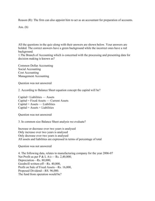 Reason (R): The firm can also appoint him to act as an accountant for preparation of accounts.

Ans. (b)




All the questions in the quiz along with their answers are shown below. Your answers are
bolded. The correct answers have a green background while the incorrect ones have a red
background.
1.The Branch of Accounting which is concerned with the processing and presenting data for
decision making is known as?

Common Dollar Accounting
Social Accounting
Cost Accounting
Management Accounting

Question was not answered

2. According to Balance Sheet equation concept the capital will be?

Capital= Liabilities — Assets
Capital = Fixed Assets — Current Assets
Capital = Assets — Liabilities
Capital = Assets + Liabilities

Question was not answered

3. In common size Balance Sheet analysis we evaluate?

Increase or decrease over two years is analysed
Only increase over two years is analysed
Only decrease over two years is analysed
All assets and liabilities are expressed in terms of percentage of total

Question was not answered

4. The following data, relates to manufacturing company for the year 2006-07
Net Profit as per P & L A/c— Rs. 2,40,000;
Depreciation—Rs. 80,000;
Goodwill written-off—Rs. 40,000,
Profit on Sale of Fixed Assets—Rs. 16,000,
Proposed Dividend—RS. 96,000.
The fund from operation would be?
 