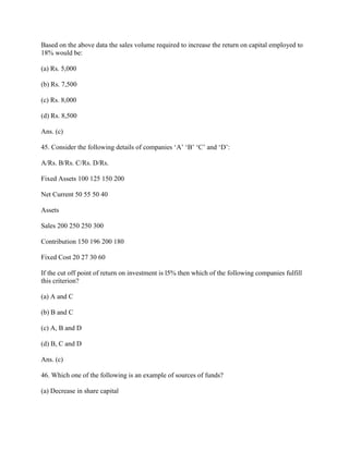 Based on the above data the sales volume required to increase the return on capital employed to
18% would be:

(a) Rs. 5,000

(b) Rs. 7,500

(c) Rs. 8,000

(d) Rs. 8,500

Ans. (c)

45. Consider the following details of companies ‗A‘ ‗B‘ ‗C‘ and ‗D‘:

A/Rs. B/Rs. C/Rs. D/Rs.

Fixed Assets 100 125 150 200

Net Current 50 55 50 40

Assets

Sales 200 250 250 300

Contribution 150 196 200 180

Fixed Cost 20 27 30 60

If the cut off point of return on investment is l5% then which of the following companies fulfill
this criterion?

(a) A and C

(b) B and C

(c) A, B and D

(d) B, C and D

Ans. (c)

46. Which one of the following is an example of sources of funds?

(a) Decrease in share capital
 