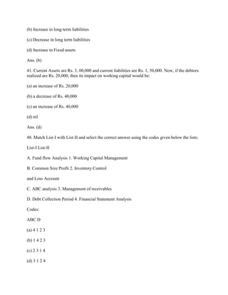 (b) Increase in long term liabilities

(c) Decrease in long term liabilities

(d) Increase in Fixed assets

Ans. (b)

41. Current Assets are Rs. 3, 00,000 and current liabilities are Rs. 1, 50,000. Now, if the debtors
realized are Rs. 20,000, then its impact on working capital would be:

(a) an increase of Rs. 20,000

(b) a decrease of Rs. 40,000

(c) an increase of Rs. 40,000

(d) nil

Ans. (d)

48. Match List-I with List-II and select the correct answer using the codes given below the lists:

List-I List-II

A. Fund flow Analysis 1. Working Capital Management

B. Common Size Profit 2. Inventory Control

and Loss Account

C. ABC analysis 3. Management of receivables

D. Debt Collection Period 4. Financial Statement Analysis

Codes:

ABC D

(a) 4 1 2 3

(b) 1 4 2 3

(c) 2 3 1 4

(d) 3 1 2 4
 