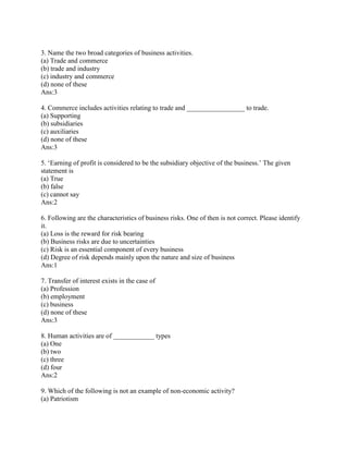 3. Name the two broad categories of business activities.
(a) Trade and commerce
(b) trade and industry
(c) industry and commerce
(d) none of these
Ans:3

4. Commerce includes activities relating to trade and _________________ to trade.
(a) Supporting
(b) subsidiaries
(c) auxiliaries
(d) none of these
Ans:3

5. ‗Earning of profit is considered to be the subsidiary objective of the business.‘ The given
statement is
(a) True
(b) false
(c) cannot say
Ans:2

6. Following are the characteristics of business risks. One of then is not correct. Please identify
it.
(a) Loss is the reward for risk bearing
(b) Business risks are due to uncertainties
(c) Risk is an essential component of every business
(d) Degree of risk depends mainly upon the nature and size of business
Ans:1

7. Transfer of interest exists in the case of
(a) Profession
(b) employment
(c) business
(d) none of these
Ans:3

8. Human activities are of ____________ types
(a) One
(b) two
(c) three
(d) four
Ans:2

9. Which of the following is not an example of non-economic activity?
(a) Patriotism
 