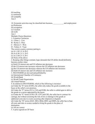 (b) teaching
(c) sentiment
(d) sympathy
Ans:2

10. Economic activities may be classified into business, ___________ and employment
(a) Profession
(b) occupation
(c) vocation
(d) work
Ans:1
Multiple Choice Questions
1. Countries Currencies
A - China 1 - Lira
B - Korea 2 - Peso
C - Mexico 3 - Won
D - Turkey 4 - Yuan
The correct country-currency pairing is
(a) A-1, B-3, C-4, D-2
(b) A-4, B-2, C-1, D-3
(c) A-2, B-4, C-3, D-1
(d) None of the above
2. Keeping other things constant, logic demands that US dollar should definitely
become costlier when
(e) both US interest rate and US inflation rate decreases
(f) the US interest rate increases whereas the US inflation rate decreases
(g) the US interest rate decreases whereas the US inflation rate increases
(h) both US interest rate and US inflation rate increases
3. INCOTERMS are devised and published by
(a) International Chamber of Commerce
(b) World Bank
(c) World Trade Organization
(d) United Nations
4. In relation to INCOTERMS, which of the following is incorrect:
(a) Under the "E"-term (EXW), the seller only makes the goods available to the
buyer at the seller's own premises.
(b) Under the "F"-terms (FCA, FAS and FOB), the seller is called upon to deliver
the goods to a carrier appointed by the buyer.
(c) Under the "C"-terms (CFR, CIF, CPT and CIP), the seller has to contract for
carriage, but without assuming the risk of loss or damage to the goods or
additional costs due to events occurring after shipment or dispatch.
(d) Under the "D"-terms (DAF, DES, DEQ, DDU and DDP), the seller has to bear
all costs and risks in avance needed to bring the goods to the place of
destination.
(e) All are correct
5. A price agreed on CIF basis
 