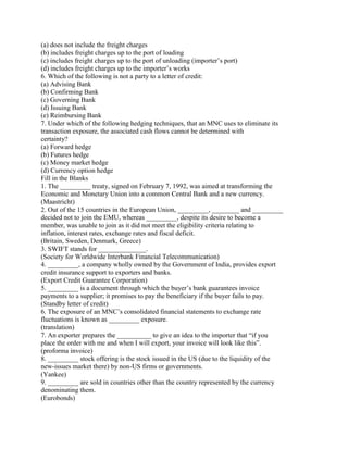 (a) does not include the freight charges
(b) includes freight charges up to the port of loading
(c) includes freight charges up to the port of unloading (importer‘s port)
(d) includes freight charges up to the importer‘s works
6. Which of the following is not a party to a letter of credit:
(a) Advising Bank
(b) Confirming Bank
(c) Governing Bank
(d) Issuing Bank
(e) Reimbursing Bank
7. Under which of the following hedging techniques, that an MNC uses to eliminate its
transaction exposure, the associated cash flows cannot be determined with
certainty?
(a) Forward hedge
(b) Futures hedge
(c) Money market hedge
(d) Currency option hedge
Fill in the Blanks
1. The _________ treaty, signed on February 7, 1992, was aimed at transforming the
Economic and Monetary Union into a common Central Bank and a new currency.
(Maastricht)
2. Out of the 15 countries in the European Union, _________, ________ and _________
decided not to join the EMU, whereas _________, despite its desire to become a
member, was unable to join as it did not meet the eligibility criteria relating to
inflation, interest rates, exchange rates and fiscal deficit.
(Britain, Sweden, Denmark, Greece)
3. SWIFT stands for ______________.
(Society for Worldwide Interbank Financial Telecommunication)
4. _________, a company wholly owned by the Government of India, provides export
credit insurance support to exporters and banks.
(Export Credit Guarantee Corporation)
5. _________ is a document through which the buyer‘s bank guarantees invoice
payments to a supplier; it promises to pay the beneficiary if the buyer fails to pay.
(Standby letter of credit)
6. The exposure of an MNC‘s consolidated financial statements to exchange rate
fluctuations is known as _________ exposure.
(translation)
7. An exporter prepares the __________ to give an idea to the importer that ―if you
place the order with me and when I will export, your invoice will look like this‖.
(proforma invoice)
8. _________ stock offering is the stock issued in the US (due to the liquidity of the
new-issues market there) by non-US firms or governments.
(Yankee)
9. _________ are sold in countries other than the country represented by the currency
denominating them.
(Eurobonds)
 