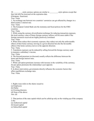 10. _________-style currency options are similar to _________-style options except that
they can only be exercised on the expiration date.
(European, American)
True / False
1. An exchange rate between two countries‘ currencies can get affected by changes in a
third country‘s interest rate.
True / False
2. The European Central Bank sets the monetary and fiscal policies for the EMU
countries.
True / False
3. While using the currency diversification technique for reducing transaction exposure,
the local currency value of future foreign currency inflows will be more stable if the
foreign currencies received are highly positively correlated.
True / False
4. When firms reduce their economic exposure, they reduce not only the unfavourable
effects of their home currency moving in a given direction but also the favourable
effects if the home currency moves in the opposite direction.
True / False
5. Translation exposure can be reduced by selling forward the foreign currency used
to measure a subsidiary‘s income.
True / False
6. The forward premium (or discount) usually reflects the difference between the
home and foreign interest rates.
True / False
7. While call option premiums increase with increase in the variability of the currency,
for put option premiums the relationship is just opposite.
True / False
8. In direct intervention, governments directly influence the economic factors that
affect equilibrium exchange rates.
True / False




1. Rights issue refers to the shares issued to:
(a) Employees
(b) Public
(c) Existing directors
(d) None of the above
Ans. (d)

2. That portion of the state capital which can be called up only on the winding up of the company
is the:
(a) Authorized capital
(b) Issued capital
(c) Subscribed capital
 