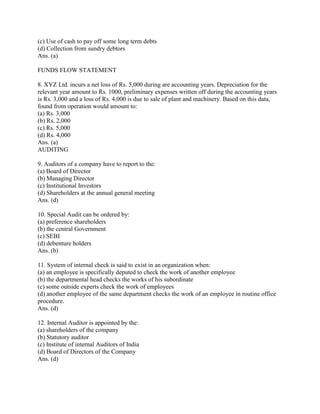 (c) Use of cash to pay off some long term debts
(d) Collection from sundry debtors
Ans. (a)

FUNDS FLOW STATEMENT

8. XYZ Ltd. incurs a net loss of Rs. 5,000 during are accounting years. Depreciation for the
relevant year amount to Rs. 1000, preliminary expenses written off during the accounting years
is Rs. 3,000 and a loss of Rs. 4,000 is due to sale of plant and machinery. Based on this data,
found from operation would amount to:
(a) Rs. 3,000
(b) Rs. 2,000
(c) Rs. 5,000
(d) Rs. 4,000
Ans. (a)
AUDITING

9. Auditors of a company have to report to the:
(a) Board of Director
(b) Managing Director
(c) Institutional Investors
(d) Shareholders at the annual general meeting
Ans. (d)

10. Special Audit can be ordered by:
(a) preference shareholders
(b) the central Government
(c) SEBI
(d) debenture holders
Ans. (b)

11. System of internal check is said to exist in an organization when:
(a) an employee is specifically deputed to check the work of another employee
(b) the departmental head checks the works of his subordinate
(c) some outside experts check the work of employees
(d) another employee of the same department checks the work of an employee in routine office
procedure.
Ans. (d)

12. Internal Auditor is appointed by the:
(a) shareholders of the company
(b) Statutory auditor
(c) Institute of internal Auditors of India
(d) Board of Directors of the Company
Ans. (d)
 