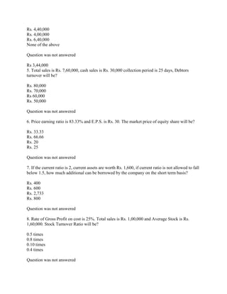 Rs. 4,40,000
Rs. 4,00,000
Rs. 6,40,000
None of the above

Question was not answered

Rs 3,44,000
5. Total sales is Rs. 7,60,000, cash sales is Rs. 30,000 collection period is 25 days, Debtors
turnover will be?

Rs. 80,000
Rs. 70,000
Rs 60,000
Rs. 50,000

Question was not answered

6. Price earning ratio is 83.33% and E.P.S. is Rs. 30. The market price of equity share will be?

Rs. 33.33
Rs. 66.66
Rs. 20
Rs. 25

Question was not answered

7. If the current ratio is 2, current assets are worth Rs. 1,600, if current ratio is not allowed to fall
below 1.5, how much additional can be borrowed by the company on the short term basis?

Rs. 400
Rs. 600
Rs. 2,733
Rs. 800

Question was not answered

8. Rate of Gross Profit on cost is 25%. Total sales is Rs. 1,00,000 and Average Stock is Rs.
1,60,000. Stock Turnover Ratio will be?

0.5 times
0.8 times
0.10 times
0.4 times

Question was not answered
 