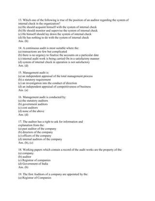 13. Which one of the following is true of the position of an auditor regarding the system of
internal check in the organization?
(a) He should acquaint himself with the system of internal check
(b) He should monitor and supervise the system of internal check
(c) He himself should lay down the system of internal check
(d) He has nothing to do with the system of internal check
Ans. (b)

14. A continuous audit is most suitable where the:
(a) transactions are few but complicated
(b) there is no urgency to finalize the accounts on a particular date
(c) internal audit work is being carried On in a satisfactory manner
(d) system of internal check in operation is not satisfactory
Ans. (d)

15. Management audit is:
(a) an independent appraisal of the total management process
(b) a statutory requirement
(c) an investigation into the conduct of direction
(d) an independent appraisal of competitiveness of business
Ans. (a)

16. Management audit is conducted by:
(a) the statutory auditors
(b) government auditors
(c) cost auditors
(d) none of the above
Ans. (d)

17. The auditor has a right to ask for information and
explanation from the:
(a) past auditor of the company
(b) directors of the company
(c) officers of the company
(d) internal auditors of the company
Ans. (b), (c)

18. Working papers which contain a record of the audit works are the property of the:
(a) company
(b) auditor
(c) Registrar of companies
(d) Government of India
Ans. (b)

19. The first Auditors of a company are appointed by the:
(a) Registrar of Companies
 