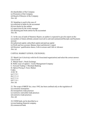 (b) shareholders of the Company
(c) Promoters of the Company
(d) Board of Director of the Company
Ans. (d)

20. Sampling is used in the case of:
(a) collection of debts by the accountant
(b) test checks by the auditor
(c) supervision by the works manager
(d) checking pass book entries by the accountant
Ans. (b)

21. In the case of audit of Statutory Report, an auditor is expected to give his report on the:
(a) numbers of shares allotted, amount received in cash and summarized Receipts and Payments
account
(b) authorized capital, subscribed capital and paid up capital
(c) Profit and loss account, Balance sheet and director‘s report
(d) Directors‘ qualification shares, Calls in arrears and Calls in Advance
Ans. (a)

CAPITAL MARKET (STOCK. EXCHANGE)

22. Match List-I (Activity) with list-II (Associated organization) and select the correct answer:
List-I List-II
A. Mutual fund 1. Stock Exchange
B. Public issue of capital 2. Assets Management Company
C. Forward Trading 3. Merchant Banking
D. Option Pricing 4. Forex Market
Codes:
ABCD
(a) 3 2 4 1
(b) 3 2 1 4
(c) 2 3 1 4
(d) 2 3 4 1
Ans. (d)

23. The scope of MRTP Act, since 1992, has been confined only to the regulation of:
(a) consumer monopolies
(b) monopolistic trade practices
(c) restrictive and unfair trade practices
(d) restrictive trade practices
Ans. (d)

24. EXIM bank can be described as a:
(a) non-banking financial company
(b) commercial bank
 