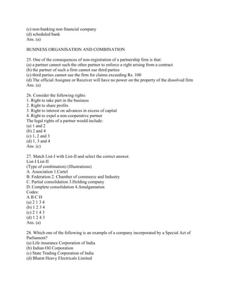 (c) non-banking non financial company
(d) scheduled bank
Ans. (a)

BUSINESS ORGANISATION AND COMBINATION

25. One of the consequences of non-registration of a partnership firm is that:
(a) a partner cannot such the other partner to enforce a right arising from a contract
(b) the partner of such a firm cannot sue third parties
(c) third parties cannot sue the firm for claims exceeding Rs. 100
(d) The official Assignee or Receiver will have no power on the property of the dissolved firm
Ans. (a)

26. Consider the following rights:
1. Right to take part in the business
2. Right to share profits
3. Right to interest on advances in excess of capital
4. Right to expel a non-cooperative partner
The legal rights of a partner would include:
(a) 1 and 2
(b) 2 and 4
(c) 1, 2 and 3
(d) 1, 3 and 4
Ans. (c)

27. Match List-I with List-II and select the correct answer.
List-I List-II
(Type of combination) (Illustrations)
A. Association 1.Cartel
B. Federation 2. Chamber of commerce and Industry
C. Partial consolidation 3.Holding company
D. Complete consolidation 4.Amalgamation
Codes:
ABCD
(a) 2 1 3 4
(b) 1 2 3 4
(c) 2 1 4 3
(d) 1 2 4 3
Ans. (a)

28. Which one of the following is an example of a company incorporated by a Special Act of
Parliament?
(a) Life insurance Corporation of India
(b) Indian Oil Corporation
(c) State Trading Corporation of India
(d) Bharat Heavy Electricals Limited
 