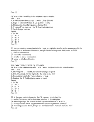 Ans. (a)

29. Match List-I with List-II and select the correct answer:
List-I List-II
A. Contract of Uberrimae Fidei 1. Public Utility concern
B. Right of Eminent Domain 2. Co-operative society
C. Statement in lieu of prospectus 3. Partnership
D. System of ‗one man one vote‘ 4. Sole trading concern
5. Public limited company
Codes
ABCD
(a) 1 3 5 4
(b) 3 1 5 2
(c) 3 2 1 4
(d) 1 2 5 3
Ans. (b)

30. Integration of various units of similar character producing similar products or engaged in the
same sphere of business activity under a single form of management and control is called:
(a) vertical combination
(b) horizontal combination
(c) circular or mixed combination
(d) lateral or allied combination
Ans. (b)

FOREIGN TRADE (IMPORT & EXPORT)
31. Match List-I (Document) with List-II (Where used) and select the correct answer:
List-I List-II
A. Shipping Bill 1. To certify the country of origin of goods
B. Bill of Lading 2. For having loaded the cargo in the ship
C. Consular invoice 3. To Transport cargo by ship
D. Packing slip 4. To identify the cargo in transit
Codes:
ABCD
(a) 2 3 4 1
(b) 2 3 1 4
(c) 3 2 1 4
(d) 3 2 4 I
Ans. (c)

32. In the context of foreign trade, the CIF cost may be obtained by:
(a) adding freight and marine insurance premium to the FOB price
(b) deducting freight and marine insurance premium from the FOB price
(c) adding customs duties, freight and marine insurance premium to the cost
(d) deducting customs duties, freight and marine insurance premium from the price
Ans. (a)
 