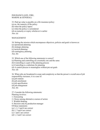 INSURANCE (LIFE, FIRE,
MARINE & GENERAL)

33. Paid up value is payable on a life insurance policy:
(a) on. the maturity of the policy
(b) when the policy lapses
(c) when the policy is surrendered
(d) on maturity or expiry whichever is earlier
Ans. (a)

MANAGEMENT

34. Setting the mission which encompasses objectives, policies and goals is known as:
(a) operational planning
(b) strategic planning
(c) tactical planning
(d) contingency planning
Ans. (b)

35. Which one of the following statements is correct?
(a) Planning and controlling are essentially one and the same
(b) Controlling is a part of the planning process
(c) Controlling is a substitute for planning
(d) A control process is meaningless without pre-set goals
Ans. (d)

36. When jobs are broadened in scope and complexity so that the person‘s overall area of job
responsibility increases, it is a case of:
(a) job rotation
(b) job enrichment
(c) job specification
(d) job enlargement
Ans. (b)

37. Consider the following statements:
Planning involves:
1. Forecasting
2. Choice among alternative courses of action
3. Wishful thinking
4. Decision only by production manager
Of these statements:
(a) 1, 2, 3 and 4 are correct
(b) 1, 3 and 4 are correct
(c) 1 and 2 are correct
(d) 1, 2 and 3 are correct
 