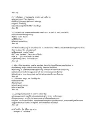 Ans. (d)

38. Techniques of managerial control are useful in:
(a) selection of Plant location
(b) identifying appropriate technology
(c) profit Planning
(d) conducting shareholder‘s meetings
Ans. (b)

39. Motivational process and not the motivators as such is associated with:
(a) need of Hierarchy theory
(b) two-factor theory
(c) ERG theory
(d) expectancy theory
Ans. (a)

40. ―Perceived equity in reward results in satisfaction‖. Which one of the following motivation
theories takes this into account?
(a) Porter and Lawler Model
(b) Victor Varoom‘s Expectancy Model
(c) F.W. Taylor‘s incentive scheme
(d) Herzberg‘s two-Factor Theory
Ans. (a)

41. One of the steps that may be required for achieving effective coordination is:
(a) reporting on performance and taking remedial measures
(b) training in leadership and supervisory abilities of controllers of activity
(c) transmission of messages in a full line communication channel
(d) making an honest appraisal and initiating rewards/punishments
Ans. (c)
42. Minimum wages are fixed by the:
(a) trade unions
(b) employers
(c) state governments
(d) courts of law
Ans. (c)

43. An important aspect of control is that the:
(a) manager motivates his subordinates to give better performance
(b) manager sets an effective management information system
(c) plans are checked before implementation against predetermined measures of performance
(d) performance is checked against predetermined standards
Ans. (d)

44. Consider the following steps:
1. Analysis of variances
 