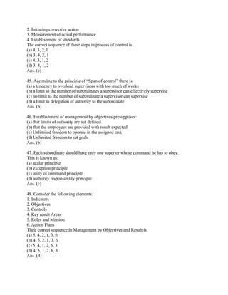 2. Initiating corrective action
3. Measurement of actual performance
4. Establishment of standards
The correct sequence of these steps in process of control is
(a) 4, 3, 2, l
(b) 3, 4, 2, 1
(c) 4, 3, 1, 2
(d) 3, 4, 1, 2
Ans. (c)

45. According to the principle of ―Span of control‖ there is:
(a) a tendency to overload supervisors with too much of works
(b) a limit to the number of subordinates a supervisor can effectively supervise
(c) no limit to the number of subordinate a supervisor can supervise
(d) a limit to delegation of authority to the subordinate
Ans. (b)

46. Establishment of management by objectives presupposes:
(a) that limits of authority are not defined
(b) that the employees are provided with result expected
(c) Unlimited freedom to operate in the assigned task
(d) Unlimited freedom to set goals
Ans. (b)

47. Each subordinate should have only one superior whose command he has to obey.
This is known as:
(a) acalar principle
(b) exception principle
(c) unity of command principle
(d) authority responsibility principle
Ans. (c)

48. Consider the following elements:
1. Indicators
2. Objectives
3. Controls
4. Key result Areas
5. Roles and Mission
6. Action Plans
Their correct sequence in Management by Objectives and Result is:
(a) 5, 4, 2, 1, 3, 6
(b) 4, 5, 2, 1, 3, 6
(c) 5, 4, 1, 2, 6, 3
(d) 4, 5, 1, 2, 6, 3
Ans. (d)
 