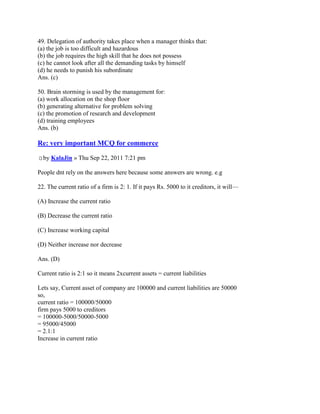 49. Delegation of authority takes place when a manager thinks that:
(a) the job is too difficult and hazardous
(b) the job requires the high skill that he does not possess
(c) he cannot look after all the demanding tasks by himself
(d) he needs to punish his subordinate
Ans. (c)

50. Brain storming is used by the management for:
(a) work allocation on the shop floor
(b) generating alternative for problem solving
(c) the promotion of research and development
(d) training employees
Ans. (b)

Re: very important MCQ for commerce

  by KalaJin » Thu Sep 22, 2011 7:21 pm

People dnt rely on the answers here because some answers are wrong. e.g

22. The current ratio of a firm is 2: 1. If it pays Rs. 5000 to it creditors, it will—

(A) Increase the current ratio

(B) Decrease the current ratio

(C) Increase working capital

(D) Neither increase nor decrease

Ans. (D)

Current ratio is 2:1 so it means 2xcurrent assets = current liabilities

Lets say, Current asset of company are 100000 and current liabilities are 50000
so,
current ratio = 100000/50000
firm pays 5000 to creditors
= 100000-5000/50000-5000
= 95000/45000
= 2.1:1
Increase in current ratio
 