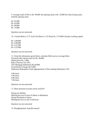 9. Average stock of firm is Rs. 80,000, the opening stock is Rs. 10,000 less than closing stock.
Find the opening stock.

Rs. 95,000
Rs. 85,000
Rs. 90,000
Rs. 75,000

Question was not answered

10.. Current Ratio is 3.75 Acid Test Ratio is 1.25 Stock Rs. 3,75,000.Calculate working capital.

Rs. 3,00,000
Rs. 4,00,000
Rs. 4,12,500
Rs. 4,25,000

Question was not answered

11. From the information given below, calculate Debt service coverage Ratio
Net profit after interest and Tax Rs. 40,000,
Depreciation Rs. 5,000,
Rate of Income Tax 50%,
10% Mortgage Debentures Rs.60,000.
Fixed Interest Charges Rs 6,000,
Debenture Redemption Fund Appropriation of Out standing Debentures 10%

4.06 times
5.06 times
6.06 times
7.06 times

Question was not answered

12. Share premium account can be used for?

Paying tax liability
Meeting the cost of issue of shares or debentures
Paying Dividend on shares
Meeting the loss on sale of old asset

Question was not answered

13. Ploughing-back of profits means?
 