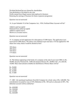 Dividend declared but not claimed by shareholders
Non-declaration of dividend in any year
Profits earned from illegal sources and employed in business
Retaining the earnings of business for future expansion programme

Question was not answered

14. As per Schedule VI of the Companies Act,. 1956, Forfeited Share Account will be?

Added to paid up capital
Deducted from called up capital
Added to capital reserve
Shown as a revenue reserve

Question was not answered

15. A company invited application for subscription of 5,000 shares. The application were
received for 6,000 shares, The shares were allotted on pro-rata basis. If X has applied for 180
shares how many shares would be allotted to him?

180 shares
200 shares
150 shares
175 shares

Question was not answered

16. The balance appearing in the books of a company at the end of year were CRR A/c Rs.
50,000, Security Premium Rs. 5,000, Revaluation Reserve Rs. 20,000, P & L A/c (Dr) Rs.
10,000. Maxi mum amount available for distribution of Bonus Share will be?

Rs. 50,000
Rs. 55,000
Rs. 45,000
Rs. 57,000

Question was not answered

17. ABC. Ltd. purchased machinery from KG Company for a book value of Rs. 4,00,000. The
consideration was paid by issue of 10% Debenture of Rs. 100 each at a discount of 20%. The
debenture account will be credited by?

Rs. 4,00,000
Rs. 5,00,000
Rs 3,20,000
Rs, 4,80,000
 