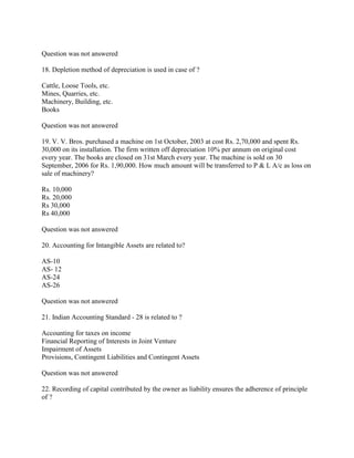 Question was not answered

18. Depletion method of depreciation is used in case of ?

Cattle, Loose Tools, etc.
Mines, Quarries, etc.
Machinery, Building, etc.
Books

Question was not answered

19. V. V. Bros. purchased a machine on 1st October, 2003 at cost Rs. 2,70,000 and spent Rs.
30,000 on its installation. The firm written off depreciation 10% per annum on original cost
every year. The books are closed on 31st March every year. The machine is sold on 30
September, 2006 for Rs. 1,90,000. How much amount will be transferred to P & L A/c as loss on
sale of machinery?

Rs. 10,000
Rs. 20,000
Rs 30,000
Rs 40,000

Question was not answered

20. Accounting for Intangible Assets are related to?

AS-10
AS- 12
AS-24
AS-26

Question was not answered

21. Indian Accounting Standard - 28 is related to ?

Accounting for taxes on income
Financial Reporting of Interests in Joint Venture
Impairment of Assets
Provisions, Contingent Liabilities and Contingent Assets

Question was not answered

22. Recording of capital contributed by the owner as liability ensures the adherence of principle
of ?
 