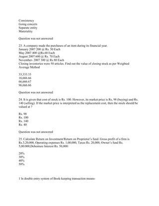 Consistency
Going concern
Separate entity
Materiality

Question was not answered

23. A company made the purchases of an item during its financial year.
January 2007 200 @ Rs. 50 Each
May 2007 400 @Rs.60 Each
August 2007 600 @ Rs. 70 Each
November- 2007 300 @ Rs 80 Each
Closing inventories were 50 articles. Find out the value of closing stock as per Weighted
Average Method

33,333.33
16,666.66
66,666.67
96,666.66

Question was not answered

24. It is given that cost of stock is Rs. 100. However, its market price is Rs, 98 (buying) and Rs.
140 (selling). If the market price is interpreted as the replacement cost, then the stock should be
valued at ?

Rs. 98
Rs. 100
Rs. 140
Rs. 40

Question was not answered

25. Calculate Return on Investment/Return on Proprietor‘s fund. Gross profit of a firm is
Rs.3,20,000, Operating expenses Rs. 1,00,000, Taxes Rs. 20,000, Owner‘s fund Rs.
5,00.000,Debenture Interest Rs. 50,000:

20%
30%
40%
50%



1 ln double entry system of Book-keeping transaction means-
 