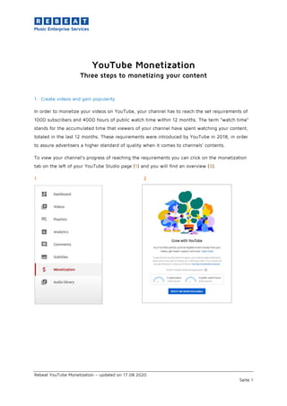 Rebeat YouTube Monetization – updated on 17.08.2020
Seite 1
YouTube Monetization
Three steps to monetizing your content
1. Create videos and gain popularity
In order to monetize your videos on YouTube, your channel has to reach the set requirements of
1000 subscribers and 4000 hours of public watch time within 12 months. The term “watch time”
stands for the accumulated time that viewers of your channel have spent watching your content,
totaled in the last 12 months. These requirements were introduced by YouTube in 2018, in order
to assure advertisers a higher standard of quality when it comes to channels’ contents.
To view your channel’s progress of reaching the requirements you can click on the monetization
tab on the left of your YouTube Studio page (1) and you will find an overview (2).
1 2
 