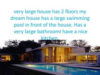 very large house has 2 floors my
dream house has a large swimming
pool in front of the house. Has a
very large bathroomI have a nice
kitchen.
 