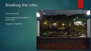 Breaking the rules.
Confronting LCSD
Demonstrating the possibilities of
public space
Triggering imagination
 