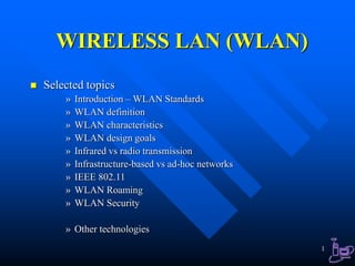 1
WIRELESS LAN (WLAN)
 Selected topics
» Introduction – WLAN Standards
» WLAN definition
» WLAN characteristics
» WLAN design goals
» Infrared vs radio transmission
» Infrastructure-based vs ad-hoc networks
» IEEE 802.11
» WLAN Roaming
» WLAN Security
» Other technologies
 