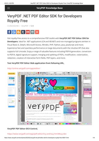 2/8/23, 6:09 PM VeryPDF .NET PDF Editor SDK for Developers Royalty Free | VeryPDF Knowledge Base
https://www.verypdf.com/wordpress/202302/verypdf-net-pdf-editor-sdk-for-developers-royalty-free-46541.html 1/8
VeryPDF .NET PDF Editor SDK for Developers
Royalty Free
& 2023/02/08 / VeryPDF / A 0
Get royalty-free access to a comprehensive PDF toolkit with VeryPDF.NET PDF Editor SDK for
Developers. Ideal for .NET applications (C# and VB.NET) and non-managed programs written in
Visual Basic 6, Delphi, Microsoft Access, Windev, PHP, Python, Java, JavaScript and more.
Experience fast and seamless performance on large documents with the intuitive API that also
supports full Unicode. Enjoy a range of valuable features including PDF/A generation, conversion
to PDF/A, digital signature support, merging and splitting of PDFs, modification, rasterization,
redaction, creation of interactive form fields, PDF layers, and more.
Test VeryPDF PDF Editor Web application from following URL,
http://online.verypdf.com/app/editor/
VeryPDF PDF Editor OCX Control,
https://www.verypdf.com/app/pdf-editor/try-and-buy.html#buy-dev
VeryPDF Knowledge Base
 
