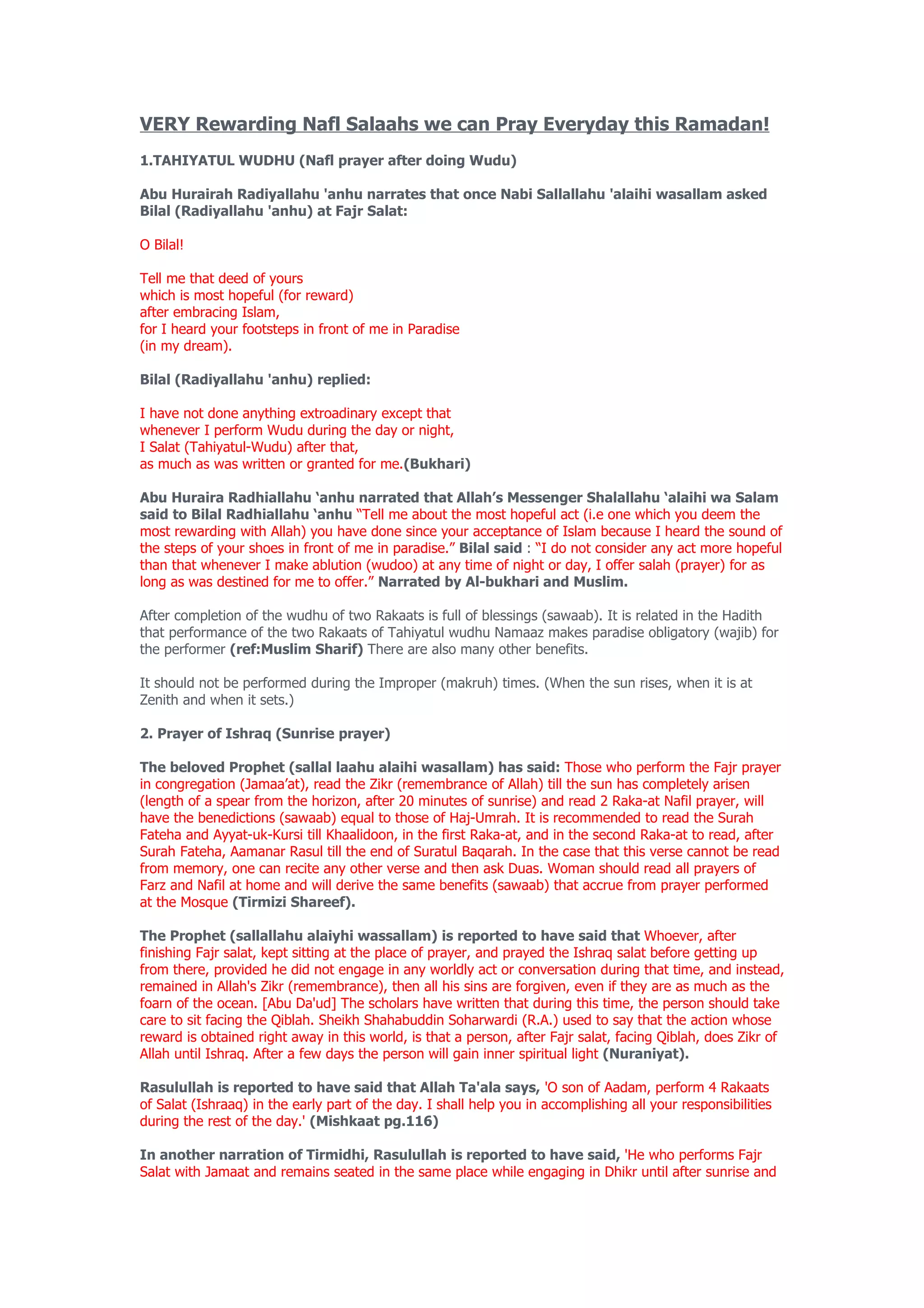 VERY Rewarding Nafl Salaahs we can Pray Everyday this Ramadan!
1.TAHIYATUL WUDHU (Nafl prayer after doing Wudu)

Abu Hurairah Radiyallahu 'anhu narrates that once Nabi Sallallahu 'alaihi wasallam asked
Bilal (Radiyallahu 'anhu) at Fajr Salat:

O Bilal!

Tell me that deed of yours
which is most hopeful (for reward)
after embracing Islam,
for I heard your footsteps in front of me in Paradise
(in my dream).

Bilal (Radiyallahu 'anhu) replied:

I have not done anything extroadinary except that
whenever I perform Wudu during the day or night,
I Salat (Tahiyatul-Wudu) after that,
as much as was written or granted for me.(Bukhari)

Abu Huraira Radhiallahu ‘anhu narrated that Allah’s Messenger Shalallahu ‘alaihi wa Salam
said to Bilal Radhiallahu ‘anhu “Tell me about the most hopeful act (i.e one which you deem the
most rewarding with Allah) you have done since your acceptance of Islam because I heard the sound of
the steps of your shoes in front of me in paradise.” Bilal said : “I do not consider any act more hopeful
than that whenever I make ablution (wudoo) at any time of night or day, I offer salah (prayer) for as
long as was destined for me to offer.” Narrated by Al-bukhari and Muslim.

After completion of the wudhu of two Rakaats is full of blessings (sawaab). It is related in the Hadith
that performance of the two Rakaats of Tahiyatul wudhu Namaaz makes paradise obligatory (wajib) for
the performer (ref:Muslim Sharif) There are also many other benefits.

It should not be performed during the Improper (makruh) times. (When the sun rises, when it is at
Zenith and when it sets.)

2. Prayer of Ishraq (Sunrise prayer)

The beloved Prophet (sallal laahu alaihi wasallam) has said: Those who perform the Fajr prayer
in congregation (Jamaa’at), read the Zikr (remembrance of Allah) till the sun has completely arisen
(length of a spear from the horizon, after 20 minutes of sunrise) and read 2 Raka-at Nafil prayer, will
have the benedictions (sawaab) equal to those of Haj-Umrah. It is recommended to read the Surah
Fateha and Ayyat-uk-Kursi till Khaalidoon, in the first Raka-at, and in the second Raka-at to read, after
Surah Fateha, Aamanar Rasul till the end of Suratul Baqarah. In the case that this verse cannot be read
from memory, one can recite any other verse and then ask Duas. Woman should read all prayers of
Farz and Nafil at home and will derive the same benefits (sawaab) that accrue from prayer performed
at the Mosque (Tirmizi Shareef).

The Prophet (sallallahu alaiyhi wassallam) is reported to have said that Whoever, after
finishing Fajr salat, kept sitting at the place of prayer, and prayed the Ishraq salat before getting up
from there, provided he did not engage in any worldly act or conversation during that time, and instead,
remained in Allah's Zikr (remembrance), then all his sins are forgiven, even if they are as much as the
foarn of the ocean. [Abu Da'ud] The scholars have written that during this time, the person should take
care to sit facing the Qiblah. Sheikh Shahabuddin Soharwardi (R.A.) used to say that the action whose
reward is obtained right away in this world, is that a person, after Fajr salat, facing Qiblah, does Zikr of
Allah until Ishraq. After a few days the person will gain inner spiritual light (Nuraniyat).

Rasulullah is reported to have said that Allah Ta'ala says, 'O son of Aadam, perform 4 Rakaats
of Salat (Ishraaq) in the early part of the day. I shall help you in accomplishing all your responsibilities
during the rest of the day.' (Mishkaat pg.116)

In another narration of Tirmidhi, Rasulullah is reported to have said, 'He who performs Fajr
Salat with Jamaat and remains seated in the same place while engaging in Dhikr until after sunrise and
 