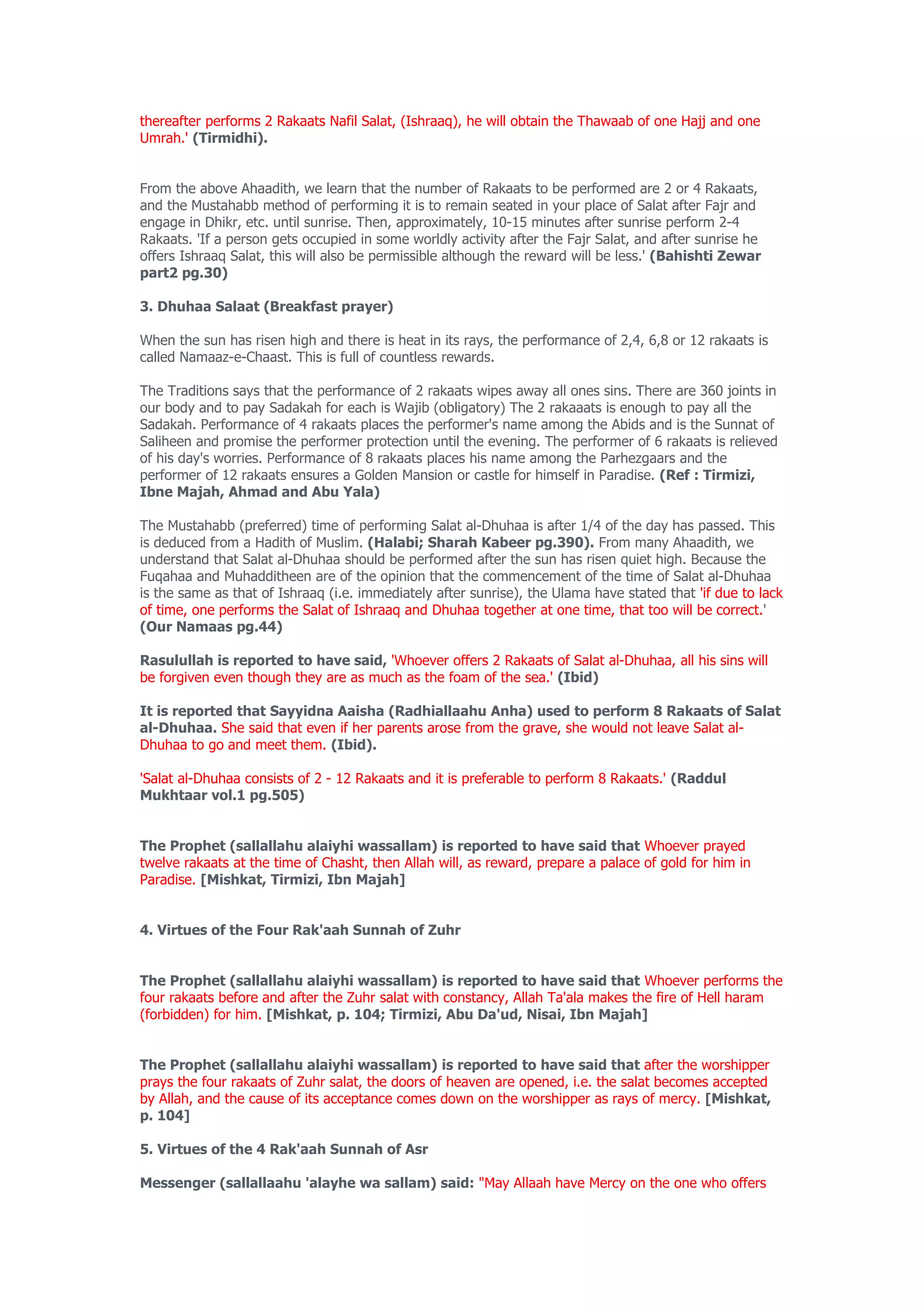thereafter performs 2 Rakaats Nafil Salat, (Ishraaq), he will obtain the Thawaab of one Hajj and one
Umrah.' (Tirmidhi).


From the above Ahaadith, we learn that the number of Rakaats to be performed are 2 or 4 Rakaats,
and the Mustahabb method of performing it is to remain seated in your place of Salat after Fajr and
engage in Dhikr, etc. until sunrise. Then, approximately, 10-15 minutes after sunrise perform 2-4
Rakaats. 'If a person gets occupied in some worldly activity after the Fajr Salat, and after sunrise he
offers Ishraaq Salat, this will also be permissible although the reward will be less.' (Bahishti Zewar
part2 pg.30)

3. Dhuhaa Salaat (Breakfast prayer)

When the sun has risen high and there is heat in its rays, the performance of 2,4, 6,8 or 12 rakaats is
called Namaaz-e-Chaast. This is full of countless rewards.

The Traditions says that the performance of 2 rakaats wipes away all ones sins. There are 360 joints in
our body and to pay Sadakah for each is Wajib (obligatory) The 2 rakaaats is enough to pay all the
Sadakah. Performance of 4 rakaats places the performer's name among the Abids and is the Sunnat of
Saliheen and promise the performer protection until the evening. The performer of 6 rakaats is relieved
of his day's worries. Performance of 8 rakaats places his name among the Parhezgaars and the
performer of 12 rakaats ensures a Golden Mansion or castle for himself in Paradise. (Ref : Tirmizi,
Ibne Majah, Ahmad and Abu Yala)

The Mustahabb (preferred) time of performing Salat al-Dhuhaa is after 1/4 of the day has passed. This
is deduced from a Hadith of Muslim. (Halabi; Sharah Kabeer pg.390). From many Ahaadith, we
understand that Salat al-Dhuhaa should be performed after the sun has risen quiet high. Because the
Fuqahaa and Muhadditheen are of the opinion that the commencement of the time of Salat al-Dhuhaa
is the same as that of Ishraaq (i.e. immediately after sunrise), the Ulama have stated that 'if due to lack
of time, one performs the Salat of Ishraaq and Dhuhaa together at one time, that too will be correct.'
(Our Namaas pg.44)

Rasulullah is reported to have said, 'Whoever offers 2 Rakaats of Salat al-Dhuhaa, all his sins will
be forgiven even though they are as much as the foam of the sea.' (Ibid)

It is reported that Sayyidna Aaisha (Radhiallaahu Anha) used to perform 8 Rakaats of Salat
al-Dhuhaa. She said that even if her parents arose from the grave, she would not leave Salat al-
Dhuhaa to go and meet them. (Ibid).

'Salat al-Dhuhaa consists of 2 - 12 Rakaats and it is preferable to perform 8 Rakaats.' (Raddul
Mukhtaar vol.1 pg.505)


The Prophet (sallallahu alaiyhi wassallam) is reported to have said that Whoever prayed
twelve rakaats at the time of Chasht, then Allah will, as reward, prepare a palace of gold for him in
Paradise. [Mishkat, Tirmizi, Ibn Majah]


4. Virtues of the Four Rak'aah Sunnah of Zuhr


The Prophet (sallallahu alaiyhi wassallam) is reported to have said that Whoever performs the
four rakaats before and after the Zuhr salat with constancy, Allah Ta'ala makes the fire of Hell haram
(forbidden) for him. [Mishkat, p. 104; Tirmizi, Abu Da'ud, Nisai, Ibn Majah]


The Prophet (sallallahu alaiyhi wassallam) is reported to have said that after the worshipper
prays the four rakaats of Zuhr salat, the doors of heaven are opened, i.e. the salat becomes accepted
by Allah, and the cause of its acceptance comes down on the worshipper as rays of mercy. [Mishkat,
p. 104]

5. Virtues of the 4 Rak'aah Sunnah of Asr

Messenger (sallallaahu 'alayhe wa sallam) said: "May Allaah have Mercy on the one who offers
 