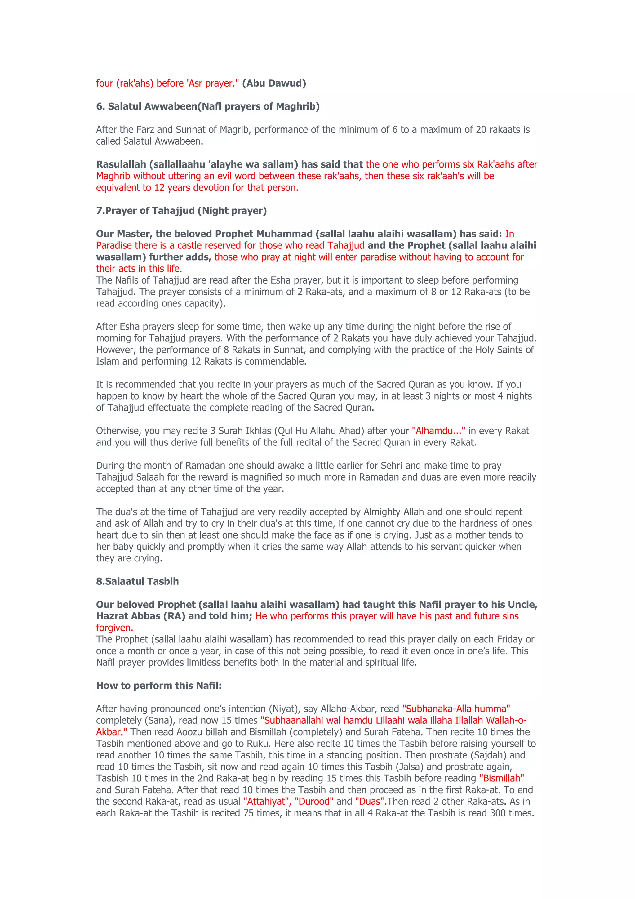 four (rak'ahs) before 'Asr prayer." (Abu Dawud)

6. Salatul Awwabeen(Nafl prayers of Maghrib)

After the Farz and Sunnat of Magrib, performance of the minimum of 6 to a maximum of 20 rakaats is
called Salatul Awwabeen.

Rasulallah (sallallaahu 'alayhe wa sallam) has said that the one who performs six Rak'aahs after
Maghrib without uttering an evil word between these rak'aahs, then these six rak'aah's will be
equivalent to 12 years devotion for that person.

7.Prayer of Tahajjud (Night prayer)

Our Master, the beloved Prophet Muhammad (sallal laahu alaihi wasallam) has said: In
Paradise there is a castle reserved for those who read Tahajjud and the Prophet (sallal laahu alaihi
wasallam) further adds, those who pray at night will enter paradise without having to account for
their acts in this life.
The Nafils of Tahajjud are read after the Esha prayer, but it is important to sleep before performing
Tahajjud. The prayer consists of a minimum of 2 Raka-ats, and a maximum of 8 or 12 Raka-ats (to be
read according ones capacity).

After Esha prayers sleep for some time, then wake up any time during the night before the rise of
morning for Tahajjud prayers. With the performance of 2 Rakats you have duly achieved your Tahajjud.
However, the performance of 8 Rakats in Sunnat, and complying with the practice of the Holy Saints of
Islam and performing 12 Rakats is commendable.

It is recommended that you recite in your prayers as much of the Sacred Quran as you know. If you
happen to know by heart the whole of the Sacred Quran you may, in at least 3 nights or most 4 nights
of Tahajjud effectuate the complete reading of the Sacred Quran.

Otherwise, you may recite 3 Surah Ikhlas (Qul Hu Allahu Ahad) after your "Alhamdu..." in every Rakat
and you will thus derive full benefits of the full recital of the Sacred Quran in every Rakat.

During the month of Ramadan one should awake a little earlier for Sehri and make time to pray
Tahajjud Salaah for the reward is magnified so much more in Ramadan and duas are even more readily
accepted than at any other time of the year.

The dua's at the time of Tahajjud are very readily accepted by Almighty Allah and one should repent
and ask of Allah and try to cry in their dua's at this time, if one cannot cry due to the hardness of ones
heart due to sin then at least one should make the face as if one is crying. Just as a mother tends to
her baby quickly and promptly when it cries the same way Allah attends to his servant quicker when
they are crying.

8.Salaatul Tasbih

Our beloved Prophet (sallal laahu alaihi wasallam) had taught this Nafil prayer to his Uncle,
Hazrat Abbas (RA) and told him; He who performs this prayer will have his past and future sins
forgiven.
The Prophet (sallal laahu alaihi wasallam) has recommended to read this prayer daily on each Friday or
once a month or once a year, in case of this not being possible, to read it even once in one’s life. This
Nafil prayer provides limitless benefits both in the material and spiritual life.

How to perform this Nafil:

After having pronounced one’s intention (Niyat), say Allaho-Akbar, read "Subhanaka-Alla humma"
completely (Sana), read now 15 times "Subhaanallahi wal hamdu Lillaahi wala illaha Illallah Wallah-o-
Akbar." Then read Aoozu billah and Bismillah (completely) and Surah Fateha. Then recite 10 times the
Tasbih mentioned above and go to Ruku. Here also recite 10 times the Tasbih before raising yourself to
read another 10 times the same Tasbih, this time in a standing position. Then prostrate (Sajdah) and
read 10 times the Tasbih, sit now and read again 10 times this Tasbih (Jalsa) and prostrate again,
Tasbish 10 times in the 2nd Raka-at begin by reading 15 times this Tasbih before reading "Bismillah"
and Surah Fateha. After that read 10 times the Tasbih and then proceed as in the first Raka-at. To end
the second Raka-at, read as usual "Attahiyat", "Durood" and "Duas".Then read 2 other Raka-ats. As in
each Raka-at the Tasbih is recited 75 times, it means that in all 4 Raka-at the Tasbih is read 300 times.
 