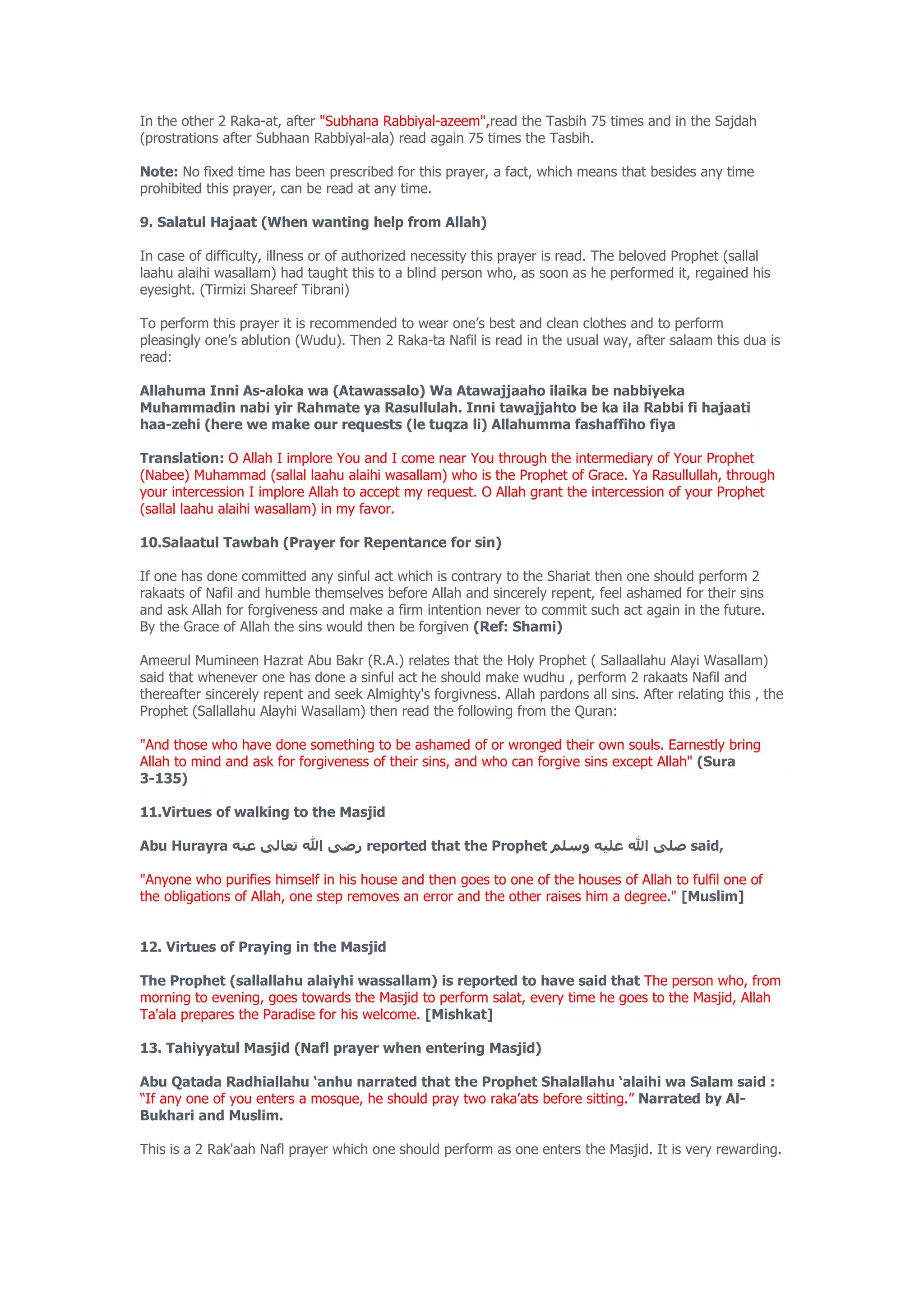 In the other 2 Raka-at, after "Subhana Rabbiyal-azeem",read the Tasbih 75 times and in the Sajdah
(prostrations after Subhaan Rabbiyal-ala) read again 75 times the Tasbih.

Note: No fixed time has been prescribed for this prayer, a fact, which means that besides any time
prohibited this prayer, can be read at any time.

9. Salatul Hajaat (When wanting help from Allah)

In case of difficulty, illness or of authorized necessity this prayer is read. The beloved Prophet (sallal
laahu alaihi wasallam) had taught this to a blind person who, as soon as he performed it, regained his
eyesight. (Tirmizi Shareef Tibrani)

To perform this prayer it is recommended to wear one’s best and clean clothes and to perform
pleasingly one’s ablution (Wudu). Then 2 Raka-ta Nafil is read in the usual way, after salaam this dua is
read:

Allahuma Inni As-aloka wa (Atawassalo) Wa Atawajjaaho ilaika be nabbiyeka
Muhammadin nabi yir Rahmate ya Rasullulah. Inni tawajjahto be ka ila Rabbi fi hajaati
haa-zehi (here we make our requests (le tuqza li) Allahumma fashaffiho fiya

Translation: O Allah I implore You and I come near You through the intermediary of Your Prophet
(Nabee) Muhammad (sallal laahu alaihi wasallam) who is the Prophet of Grace. Ya Rasullullah, through
your intercession I implore Allah to accept my request. O Allah grant the intercession of your Prophet
(sallal laahu alaihi wasallam) in my favor.

10.Salaatul Tawbah (Prayer for Repentance for sin)

If one has done committed any sinful act which is contrary to the Shariat then one should perform 2
rakaats of Nafil and humble themselves before Allah and sincerely repent, feel ashamed for their sins
and ask Allah for forgiveness and make a firm intention never to commit such act again in the future.
By the Grace of Allah the sins would then be forgiven (Ref: Shami)

Ameerul Mumineen Hazrat Abu Bakr (R.A.) relates that the Holy Prophet ( Sallaallahu Alayi Wasallam)
said that whenever one has done a sinful act he should make wudhu , perform 2 rakaats Nafil and
thereafter sincerely repent and seek Almighty's forgivness. Allah pardons all sins. After relating this , the
Prophet (Sallallahu Alayhi Wasallam) then read the following from the Quran:

"And those who have done something to be ashamed of or wronged their own souls. Earnestly bring
Allah to mind and ask for forgiveness of their sins, and who can forgive sins except Allah" (Sura
3-135)

11.Virtues of walking to the Masjid

Abu Hurayra ‫ رضى ال تعالى عنه‬reported that the Prophet ‫ صلى ال عليه وسلم‬said,

"Anyone who purifies himself in his house and then goes to one of the houses of Allah to fulfil one of
the obligations of Allah, one step removes an error and the other raises him a degree." [Muslim]


12. Virtues of Praying in the Masjid

The Prophet (sallallahu alaiyhi wassallam) is reported to have said that The person who, from
morning to evening, goes towards the Masjid to perform salat, every time he goes to the Masjid, Allah
Ta'ala prepares the Paradise for his welcome. [Mishkat]

13. Tahiyyatul Masjid (Nafl prayer when entering Masjid)

Abu Qatada Radhiallahu ‘anhu narrated that the Prophet Shalallahu ‘alaihi wa Salam said :
“If any one of you enters a mosque, he should pray two raka’ats before sitting.” Narrated by Al-
Bukhari and Muslim.

This is a 2 Rak'aah Nafl prayer which one should perform as one enters the Masjid. It is very rewarding.
 