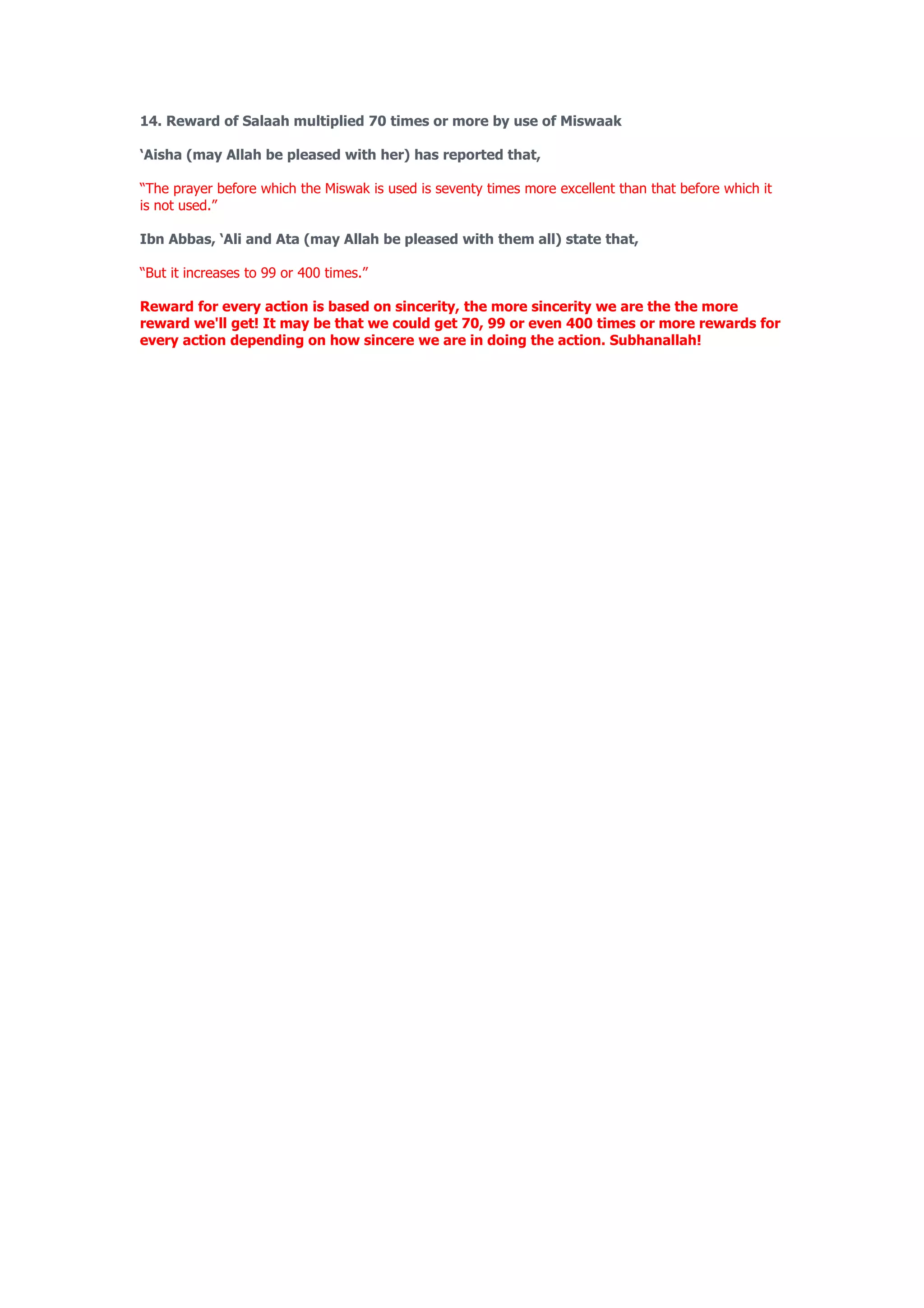 14. Reward of Salaah multiplied 70 times or more by use of Miswaak

‘Aisha (may Allah be pleased with her) has reported that,

“The prayer before which the Miswak is used is seventy times more excellent than that before which it
is not used.”

Ibn Abbas, ‘Ali and Ata (may Allah be pleased with them all) state that,

“But it increases to 99 or 400 times.”

Reward for every action is based on sincerity, the more sincerity we are the the more
reward we'll get! It may be that we could get 70, 99 or even 400 times or more rewards for
every action depending on how sincere we are in doing the action. Subhanallah!
 