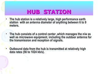 HUB STATIONHUB STATION
• The hub station is a relatively large, high performance earth
station with an antenna diameter of anything between 6 to 9
meters.
• The hub consists of a control center ,which manages the n/w as
well as microwave equipment, including the outdoor antenna for
the transmission and reception of signals.
• Outbound data from the hub is transmitted at relatively high
data rates (56 to 1024 kb/s).
 