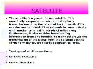 SATELLITESATELLITE
• The satellite is a geostationary satellite. It is
essentially a repeater or mirror ,that reflects
transmissions from the terminal back to earth .This
enables one terminal of the network to communicate
with another terminal hundreds of miles away .
Furthermore, it also enables broadcasting
information from one terminal to many others ,as the
transmission of the signal from the satellite back to
earth normally covers a large geographical area.
• Two types of satellites are there:
 KU-BAND SATELLITE
 C-BAND SATELLITE
 