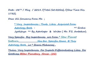 Date : 08TH / May / 2014 /(Total Set 02Nos) /(New Time Hrs.
1732).
Dear All Concerns From Me ;
* Very Importances ; Thats Likes Acquired From
Astrology Book : ^^ Graha
Jyotishya ^^ By Astrologer & Writer ( Mr. P.S. Ambekar).
Very Specific Big Importances are From * Star Planet
Satturn Has the Specific Name @ This
Astrology Book i.e * Shani Maharaaj .
Theirs Very Importances For Superb Differentiating Likes For
Goodness @Star Planetary House : (02)
 