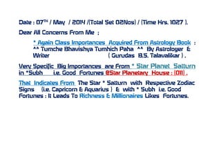 Date : 07TH
/ May / 2014 /(Total Set 02Nos) / (Time Hrs. 1027 ).
Dear All Concerns From Me ;
* Again Class Importances Acquired From Astrology Book :
^^ Tumche Bhavishya Tumhich Paha ^^ By Astrologer &
Writer ( Gurudas B.S. Talavalikar ) .
Very Specific Big Importances are From * Star Planet Satturn
in *Subh i.e. Good Fortunes @Star Planetary House : (011) .
That Indicates From The Star * Satturn with Respective Zodiac
Signs (i.e. Capricorn & Aquarius ) & with * Subh i.e. Good
Fortunes : It Leads To Richness & Millionaires Likes Fortunes.
 