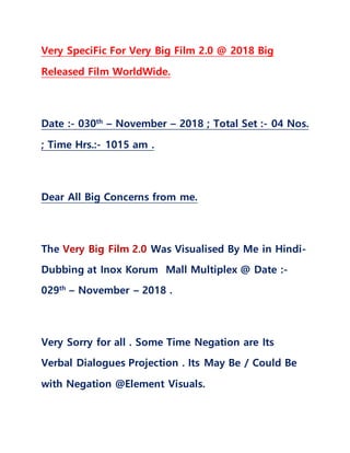 Very SpeciFic For Very Big Film 2.0 @ 2018 Big
Released Film WorldWide.
Date :- 030th
– November – 2018 ; Total Set :- 04 Nos.
; Time Hrs.:- 1015 am .
Dear All Big Concerns from me.
The Very Big Film 2.0 Was Visualised By Me in Hindi-
Dubbing at Inox Korum Mall Multiplex @ Date :-
029th
– November – 2018 .
Very Sorry for all . Some Time Negation are Its
Verbal Dialogues Projection . Its May Be / Could Be
with Negation @Element Visuals.
 